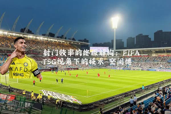 射门效率的终极解构:FIFA TSG视角下的技术-空间博弈