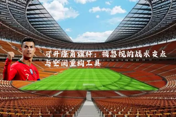 可升降角旗杆:被忽视的战术支点与空间重构工具